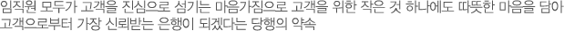임직원 모두가 고객을 진심으로 섬기는 마음가짐으로 고객을 위한 작은 것 하나에도 따뜻한 마음을 담아 고객으로부터 가장 신뢰받는 은행이 되겠다는 당행의 약속