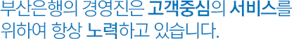 부산은행의 경영진은 고객중심의 서비스를 위하여 항상 노력하고 있습니다.