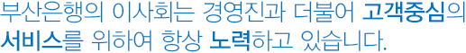 부산은행의 경영진은 이사회구성과 더불어 고객중심의 서비스를 위하여 항상 노력하고 있습니다.