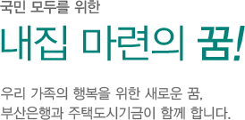 국민모두를 위한 내집마련의 꿈! 우리가족의 행복을 위한 새로운 꿈. 부산은행과 주택도시기금이 함께 합니다.