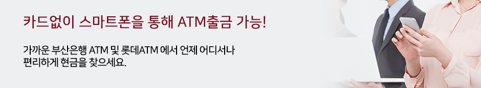 카드없이 스마트폰을 통해 ATM출금 가능! 가까운 부산은행 ATM 및 롯데 ATM에서 언제 어디서나 편리하게 현금을 찾으세요.