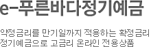 e-푸른바다정기예금으로 고객님의 푸른꿈을 키우세요! 약정금리를 만기일까지 적용하는 확정금리 정기예금으로 고금리 온라인 전용상품